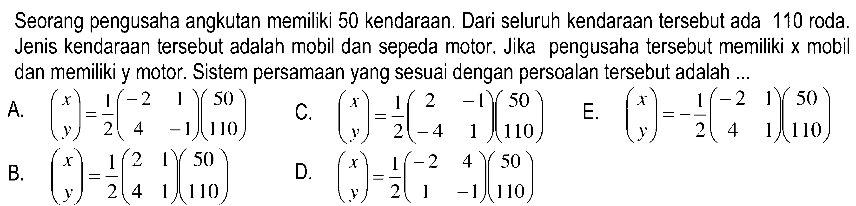 Seorang pengusaha angkutan memiliki 50 kendaraan. Dari seluruh kendaraan tersebut ada 110 roda. Jenis kendaraan tersebut adalah mobil dan sepeda motor. Jika pengusaha tersebut memiliki x mobil dan memiliki y motor: Sistem persamaan yang sesuai dengan persoalan tersebut adalah ...