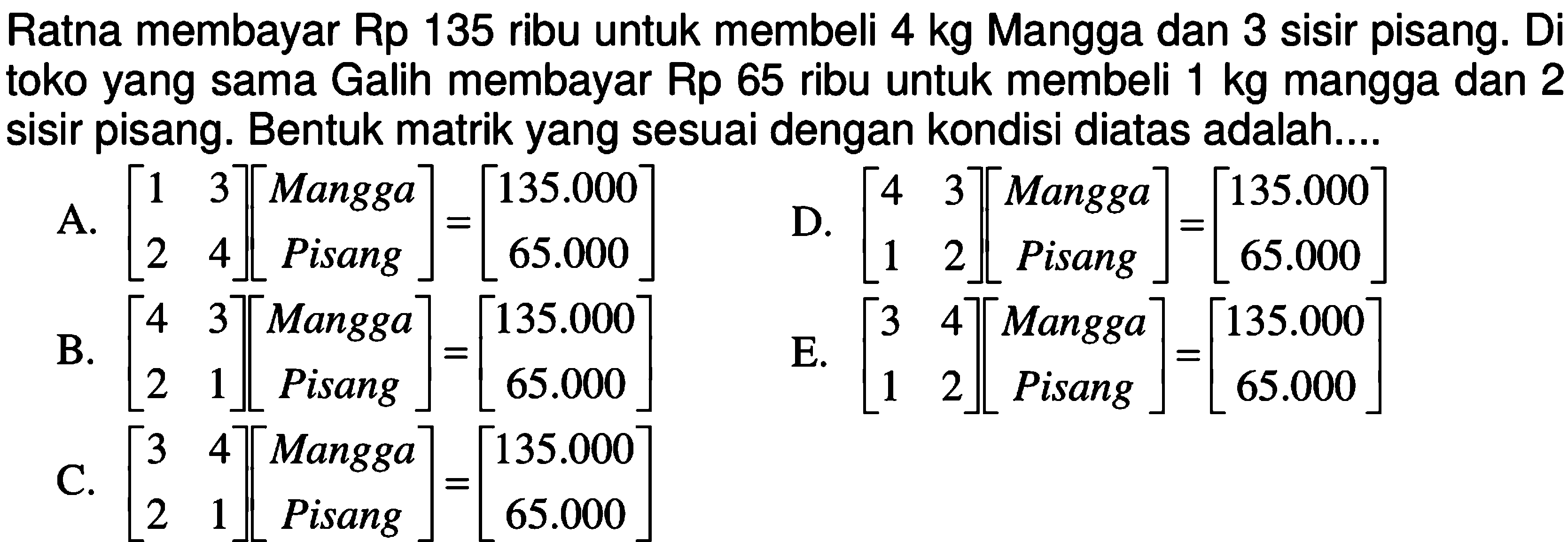 Ratna membayar Rp 135 ribu untuk membeli 4 kg Mangga dan 3 sisir pisang: Di toko yang sama Galih membayar Rp 65 ribu untuk membeli 1 kg mangga dan 2 sisir pisang. Bentuk matrik yang sesuai dengan kondisi diatas adalah