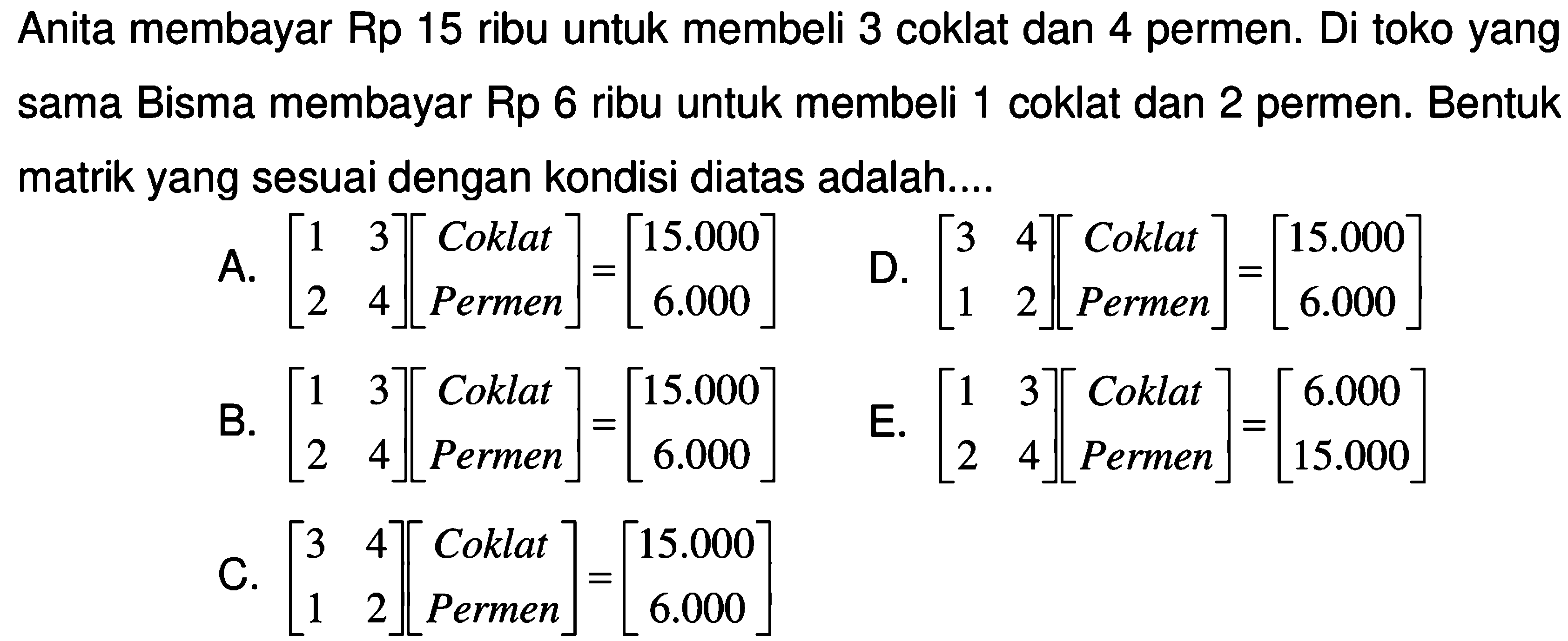 Anita membayar Rp 15 ribu untuk membeli 3 coklat dan 4 permen. Di toko yang sama Bisma membayar Rp 6 ribu untuk membeli 1 coklat dan 2 permen. Bentuk matrik yang sesuai dengan kondisi diatas adalah ...