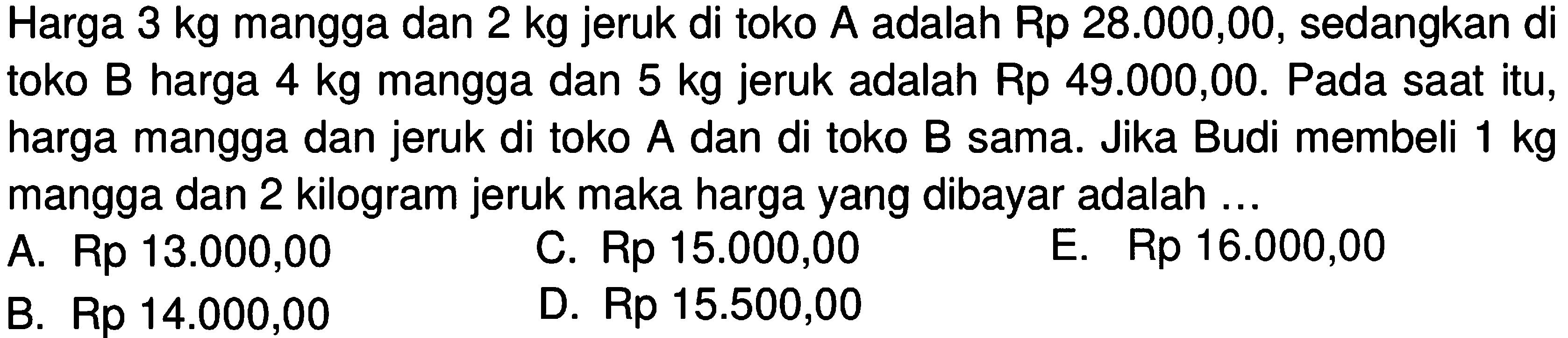 Harga 3 kg mangga dan 2 kg jeruk di toko A adalah Rp 28.000,00, sedangkan di toko B harga 4 kg mangga dan 5 kg jeruk adalah Rp 49.000,00. Pada saat itu, harga mangga dan jeruk di toko A dan di toko B sama. Jika Budi membeli kg 1 mangga dan 2 kilogram jeruk maka harga yang dibayar adalah ...