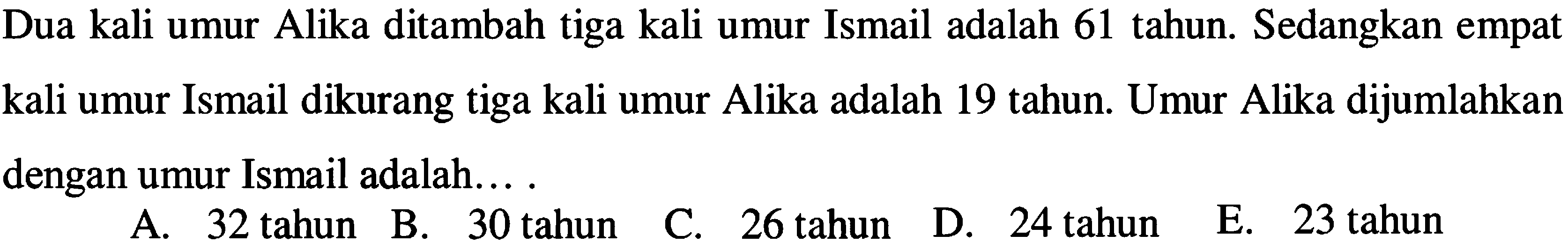 Dua kali umur Alika ditambah tiga kali umur Ismail adalah 61 tahun. Sedangkan empat dikurang tiga kali umur Alika adalah 19 tahun. Umur Alika dijumlahkan kali umur Ismail dengan umur Ismail adalah....