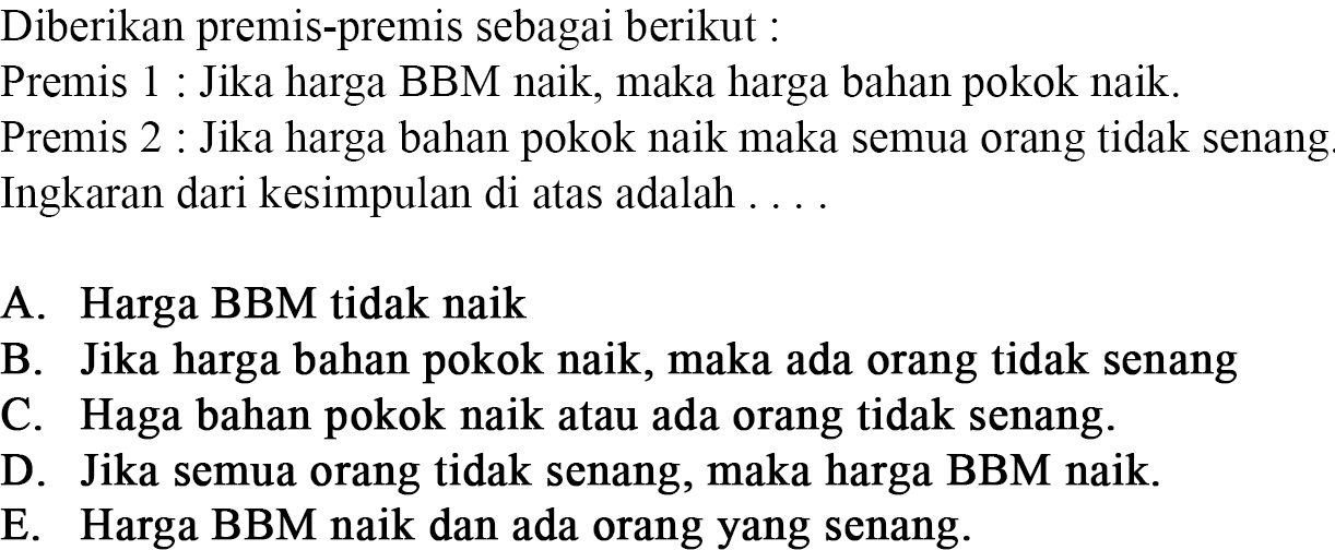 Diberikan premis-premis sebagai berikut :Premis 1 : Jika harga BBM naik, maka harga bahan pokok naik.Premis 2 : Jika harga bahan pokok naik maka semua orang tidak senang.Ingkaran dari kesimpulan di atas adalah ....A. Harga BBM tidak naikB. Jika harga bahan pokok naik, maka ada orang tidak senangC. Haga bahan pokok naik atau ada orang tidak senang.D. Jika semua orang tidak senang, maka harga BBM naik.E. Harga BBM naik dan ada orang yang senang.