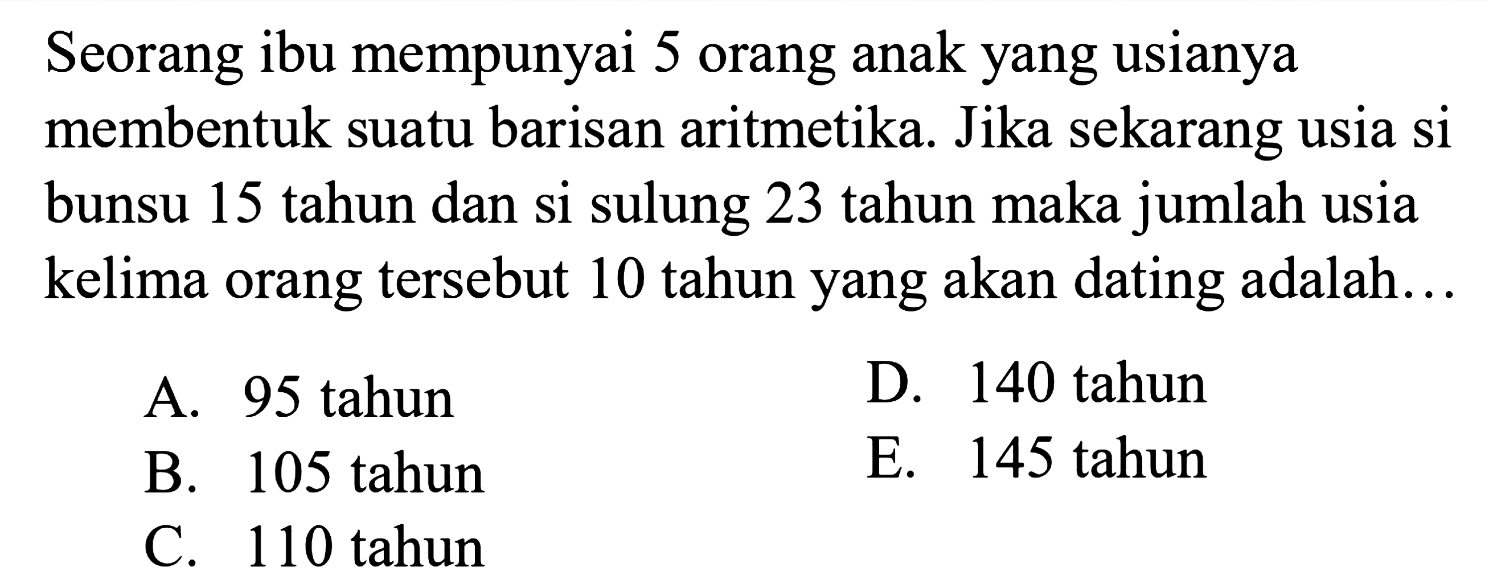 Seorang ibu mempunyai 5 orang anak yang usianya membentuk suatu barisan aritmetika. Jika sekarang usia si bunsu 15 tahun dan si sulung 23 tahun maka jumlah usia kelima orang tersebut 10 tahun yang akan dating adalah...