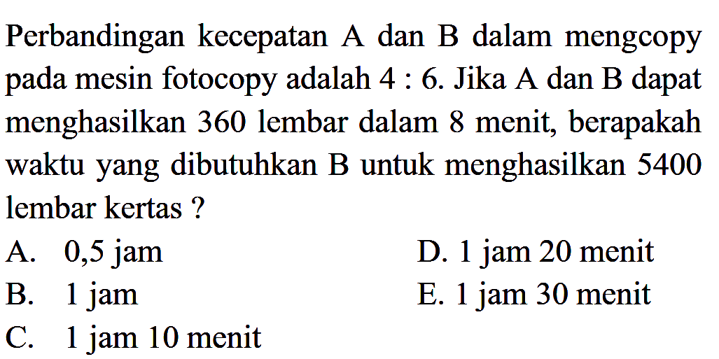 Perbandingan kecepatan A dan B dalam mengcopy pada mesin fotocopy adalah 4 : 6. Jika A dan B dapat menghasilkan 360 lembar dalam 8 menit, berapakah waktu yang dibutuhkan B untuk menghasilkan 5400 lembar kertas? 
