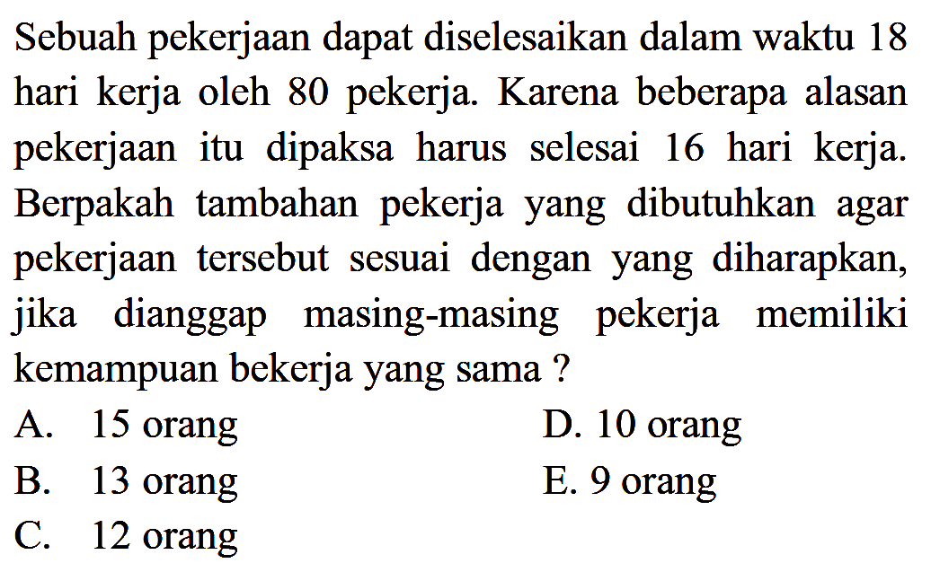 Sebuah pekerjaan dapat diselesaikan dalam waktu 18 hari kerja oleh 80 pekerja. Karena beberapa alasan pekerjaan itu dipaksa harus selesai 16 hari kerja. Berpakah tambahan pekerja yang dibutuhkan agar pekerjaan tersebut sesuai dengan yang diharapkan, jika dianggap masing-masing pekerja memiliki kemampuan bekerja yang sama? 