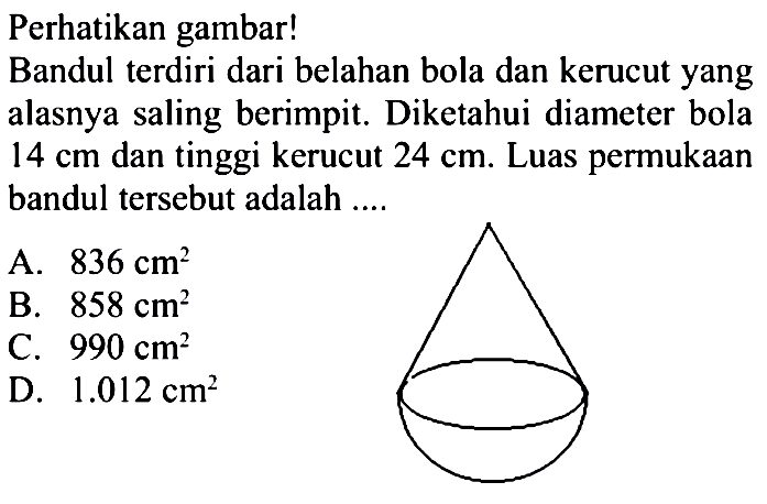 Perhatikan gambar! 
Bandul terdiri dari belahan bola dan kerucut yang alasnya saling berimpit. Diketahui diameter bola 14 cm dan tinggi kerucut 24 cm. Luas permukaan bandul tersebut adalah 
