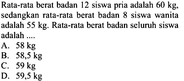 Rata-rata berat badan 12 siswa pria adalah 60 kg, sedangkan rata-rata berat badan 8 siswa wanita adalah 55 kg. Rata-rata berat badan seluruh siswa adalah .... 