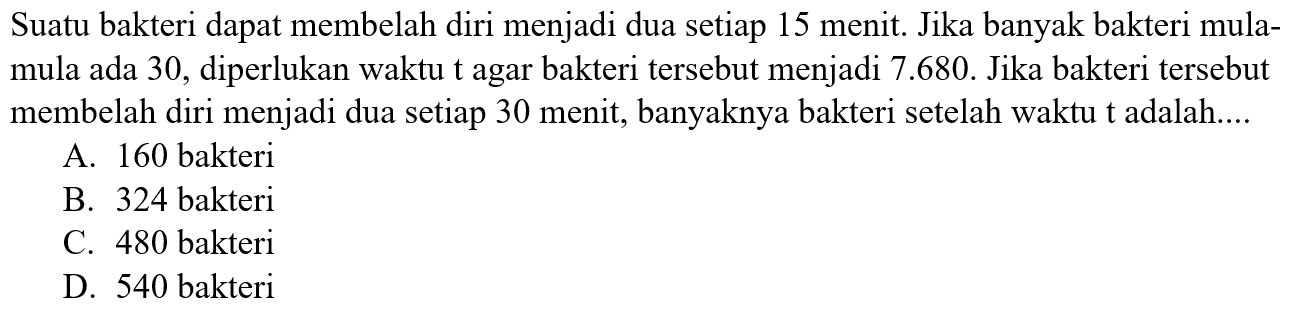 Suatu bakteri dapat membelah diri menjadi dua setiap 15 menit. Jika banyak bakteri mula- mula ada 30, diperlukan waktu t agar bakteri tersebut menjadi 7.680. Jika bakteri tersebut membelah diri menjadi dua setiap 30 menit, banyaknya bakteri setelah waktu t adalah....