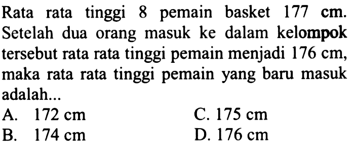 Rata rata tinggi 8 pemain basket 177 cm. Setelah dua orang masuk ke dalam kelompok tersebut rata rata tinggi pemain menjadi 176 cm, maka rata rata tinggi pemain yang baru masuk adalah.... A. 172 cm B. 174 cmC. 175 cm D. 176 cm  