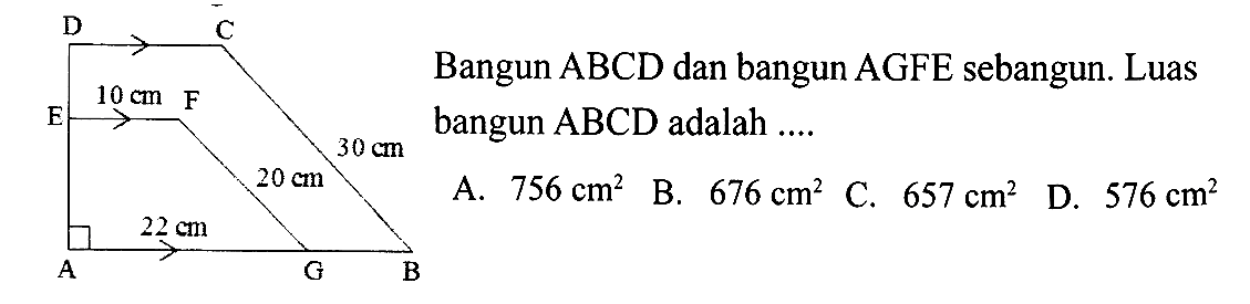 Bangun  ABCD  dan bangun  AGFE  sebangun. Luas bangun  ABCD  adalah ....  A B C D E F G 10 cm 30 cm 20 cm 22 cm  A.  756 cm^2    B.  676 cm^2    C.  657 cm^2    D.  576 cm^2 