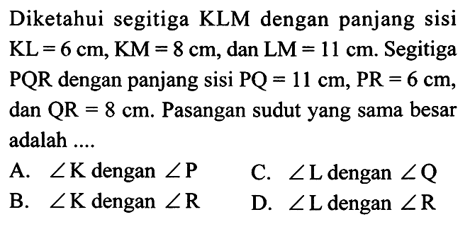 Diketahui segitiga KLM dengan panjang sisi KL=6 cm, KM=8 cm, dan LM=11 cm. Segitiga PQR dengan panjang sisi PQ=11 cm, PR=6 cm, dan QR=8 cm. Pasangan sudut yang sama besar adalah ....