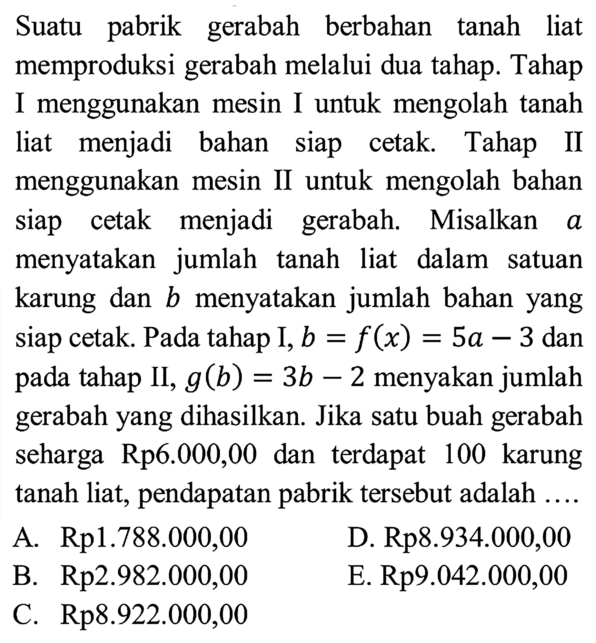 Suatu pabrik gerabah berbahan tanah liat memproduksi gerabah melalui dua tahap. Tahap I menggunakan mesin I untuk mengolah tanah liat menjadi bahan siap cetak Tahap II menggunakan mesin II untuk mengolah bahan Siap cetak menjadi gerabah. Misalkan a menyatakan jumlah tanah liat dalam satuan karung dan b menyatakan jumlah bahan yang siap cetak. Pada tahap I, b = f(x) = 5a - 3 dan pada tahap II g(b) = 3b -2 menyakan jumlah gerabah yang dihasilkan. Jika satu buah gerabah seharga Rp6.000,00 dan terdapat 100 karung liat, pendapatan pabrik tersebut adalah tanah