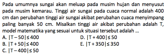 Pada umumnya sungai akan meluap pada musim hujan dan menyusut pada musim kemarau. Tinggi air sungai pada cuaca normal adalah 400 cm dan perubahan tinggi air sungai akibat perubahan cuaca menyimpang paling banyak 50 cm. Misalkan tinggi air akibat perubahan adalah T, model matematika yang sesuai untuk situasi tersebut adalah ...