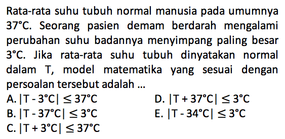 Rata-rata suhu tubuh normal manusia pada umumnya 37 C. Seorang pasien demam berdarah mengalami perubahan suhu badannya menyimpang paling besar 3 C. Jika rata-rata suhu tubuh dinyatakan normal dalam T, model matematika yang sesuai dengan persoalan tersebut adalah ...