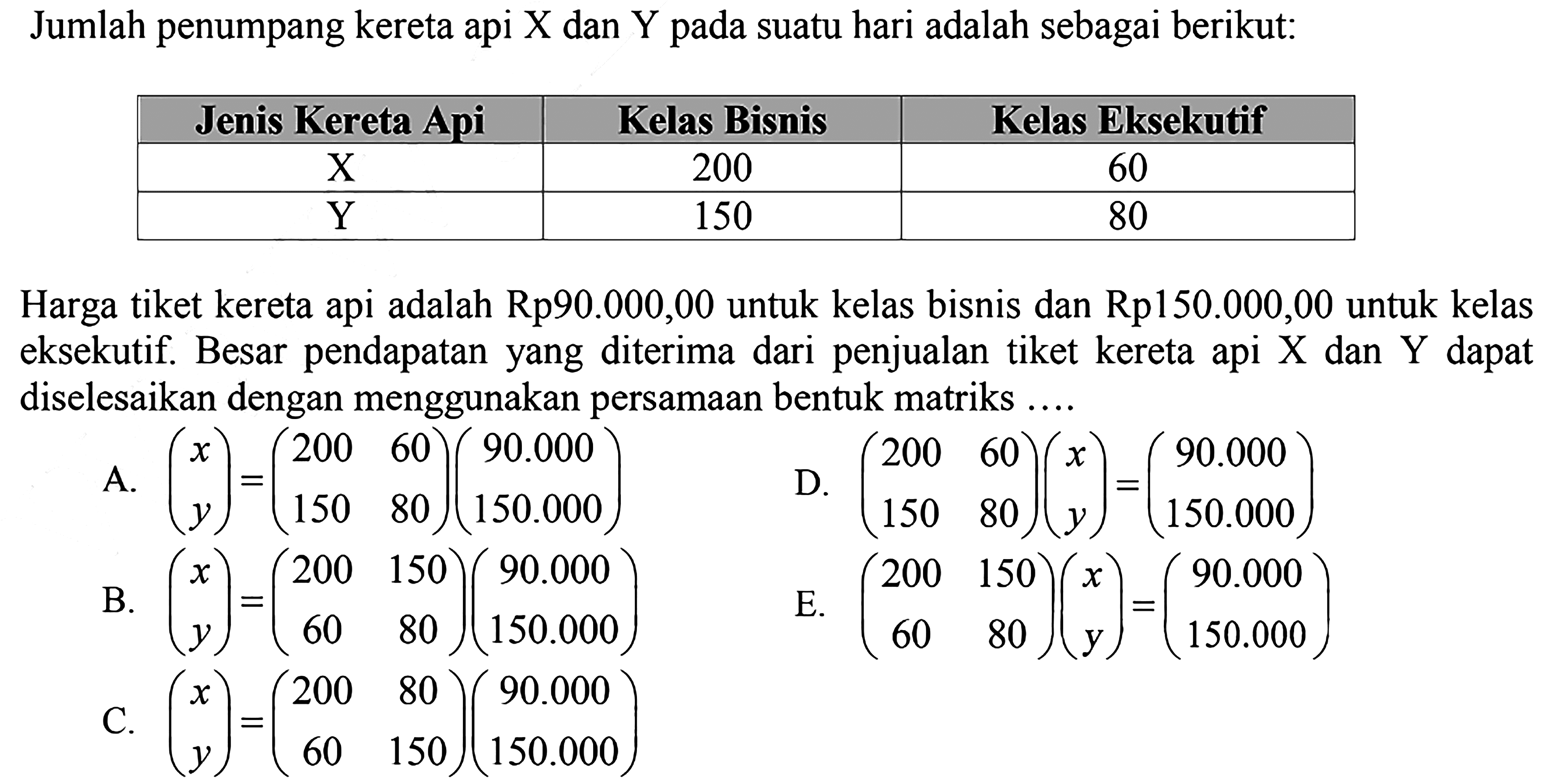 Jumlah penumpang kereta api X dan Y pada suatu hari adalah sebagai berikut: Jenis Kereta Api Kelas Bisnis Kelas Eksekutif X 200 60 Y 150 80 Harga tiket kereta api adalah Rp90.000,00 untuk kelas bisnis dan Rp150.000,00 untuk kelas eksekutif. Besar pendapatan yang diterima dari penjualan tiket kereta api dan Y dapat diselesaikan dengan menggunakan persamaan bentuk matriks....