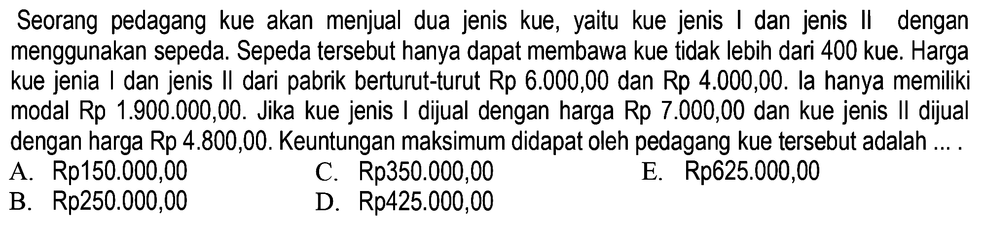 Seorang pedagang kue akan menjual dua jenis kue, yaitu kue jenis I dan jenis II dengan menggunakan sepeda. Sepeda tersebut hanya dapat membawa kue tidak lebih dari 400 kue. Harga kue jenis I dan jenis Il dari pabrik berturut-turut Rp 6.000,00 dan Rp 4.000,00. la hanya memiliki modal Rp 1.900.000,00. Jika kue jenis I dijual dengan harga Rp 7.000,00 dan kue jenis Il dijual dengan harga Rp 4.800,00. Keuntungan maksimum didapat oleh pedagang kue tersebut adalah ...