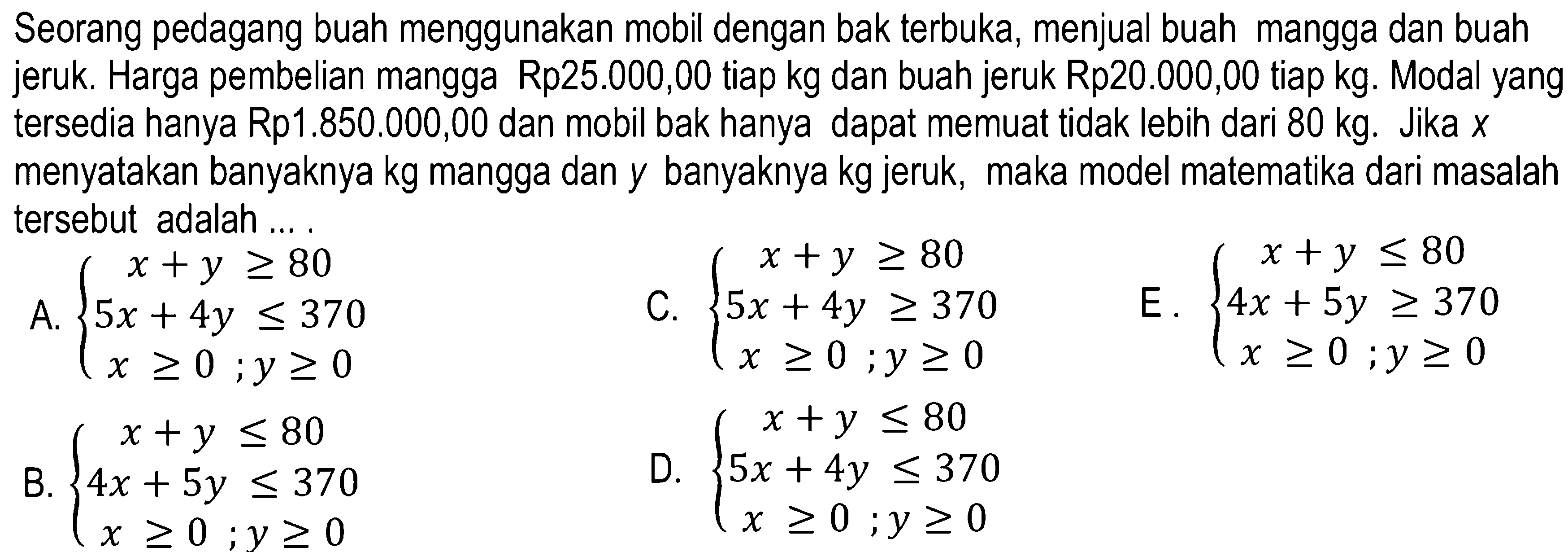 Seorang pedagang buah menggunakan mobil dengan bak terbuka, menjual buah mangga dan buah jeruk. Harga pembelian mangga Rp25.000,00 tiap kg dan buah jeruk Rp20.000,00 tiap kg. Modal yang tersedia hanya Rp1.850.000,00 dan mobil bak hanya dapat memuat tidak lebih dari 80 kg. Jika X menyatakan banyaknya kg mangga dan y banyaknya kg jeruk, maka model matematika dari masalah tersebut adalah