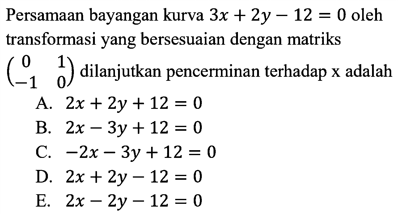 Persamaan bayangan kurva 3x+2y-12=0 oleh transformasi yang bersesuaian dengan matriks (0 1 -1 0) dilanjutkan pencerminan terhadap x adalah