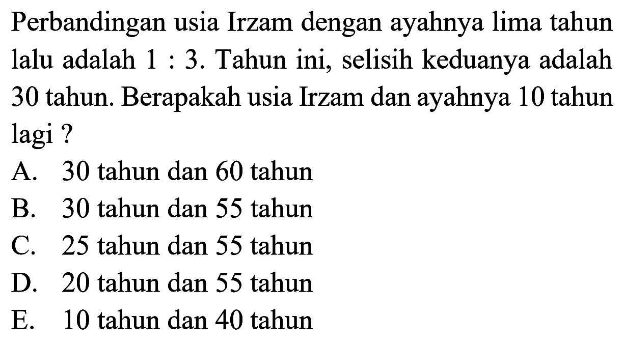 Perbandingan usia Irzam dengan ayahnya lima tahun lalu adalah 1 : 3. Tahun ini, selisih keduanya adalah 30 tahun. Berapakah usia Irzam dan ayahnya 10 tahun lagi?