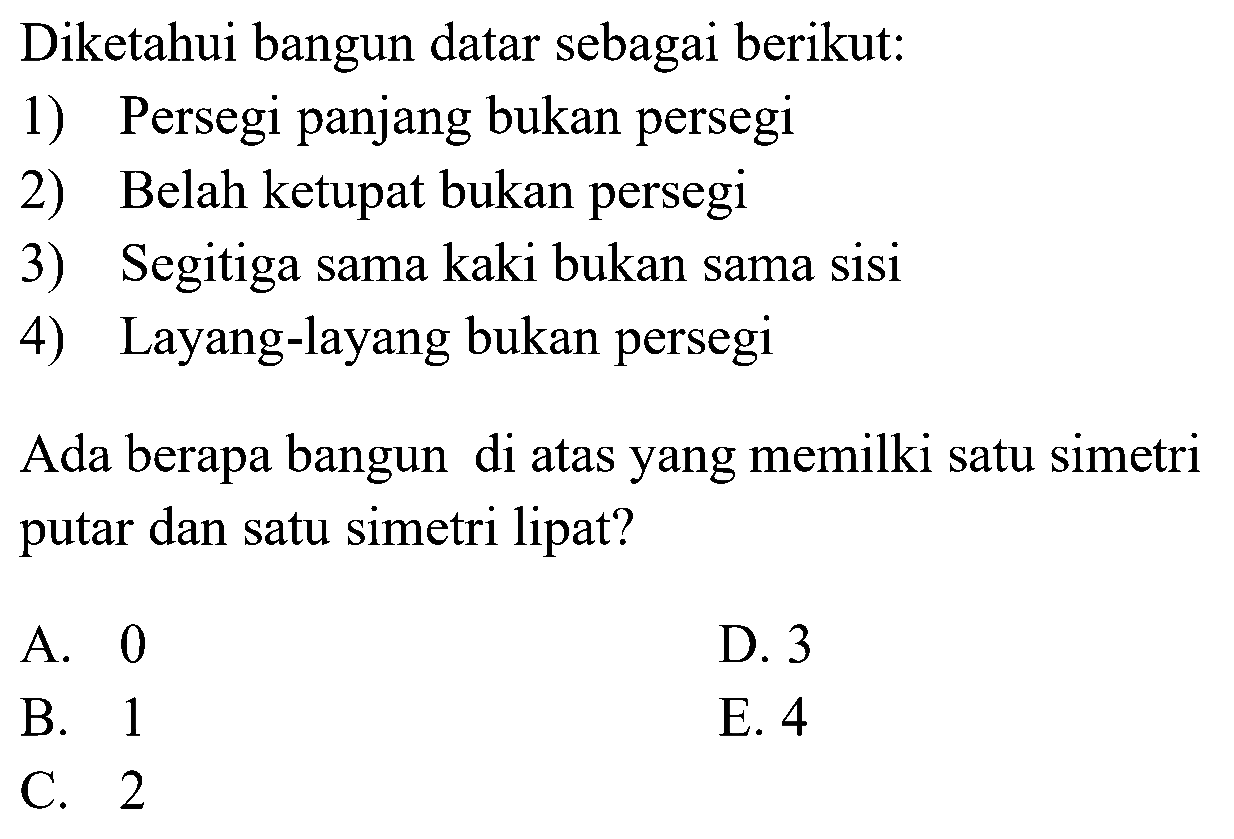 Diketahui bangun datar sebagai berikut:1) Persegi panjang bukan persegi2) Belah ketupat bukan persegi3) Segitiga sama kaki bukan sama sisi4) Layang-layang bukan persegiAda berapa bangun di atas yang memilki satu simetri putar dan satu simetri lipat?A. 0B. 1C. 2D. 3E. 4  