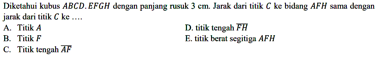 Diketahui kubus ABCD.EFGH dengan panjang rusuk 3 cm. Jarak dari titik C ke bidang AFH sama dengan jarak dari titik C ke .... A. Titik A D. titik tengah FH B. Titik F E. titik berat segitiga AFH C. Titik tengah AF