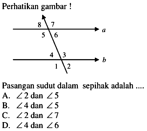 Perhatikan gambar! a 5 6 7 8 b  1 2 3 4Pasangan sudut dalam sepihak adalah ....A.  sudut 2  dan  sudut 5 B.  sudut 4  dan  sudut 5 C.  sudut 2  dan  sudut 7 D.  sudut 4  dan  sudut 6 