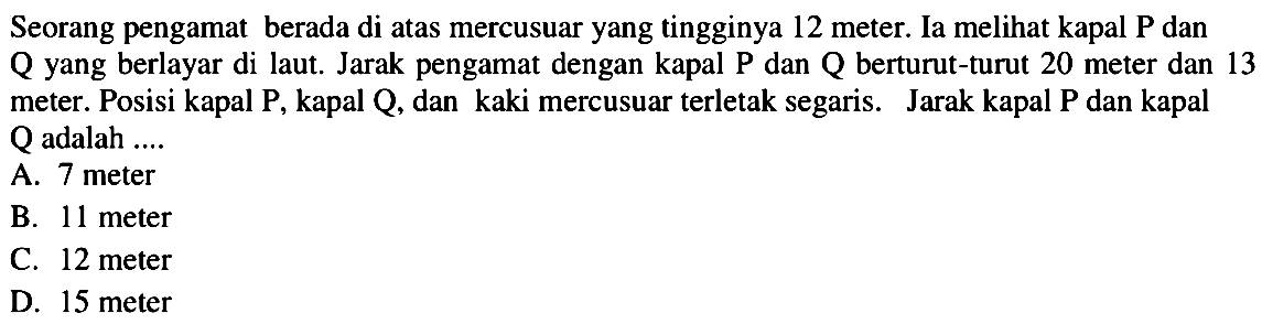 Seorang pengamat berada di atas mercusuar yang tingginya 12 meter. Ia melihat kapal P dan  Q  yang berlayar di laut. Jarak pengamat dengan kapal  P  dan  Q  berturut-turut 20 meter dan 13 meter. Posisi kapal P, kapal Q, dan kaki mercusuar terletak segaris. Jarak kapal P dan kapal  Q  adalah ....