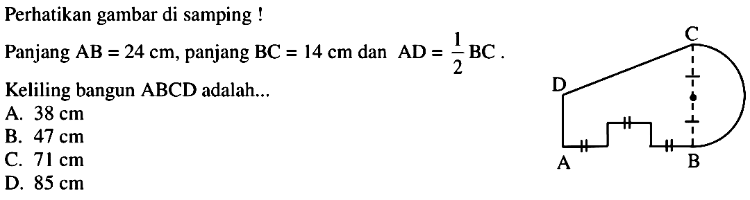 Perhatikan gambar di samping !Panjang AB=24 cm, panjang BC=14 cm dan AD=1/2 BC.Keliling bangun ABCD adalah.... A. 38 cm B. 47 cm C. 71 cm D. 85 cm 