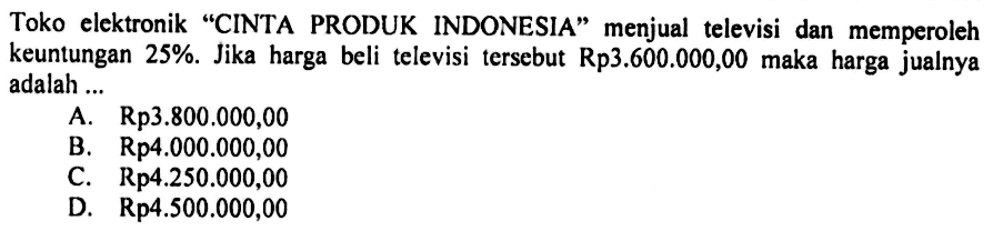 Toko elektronik 'CINTA PRODUK INDONESIA' menjual televisi dan memperoleh keuntungan 25%. Jika harga beli televisi tersebut Rp3.600.000,00 maka harga jualnya adalah ...