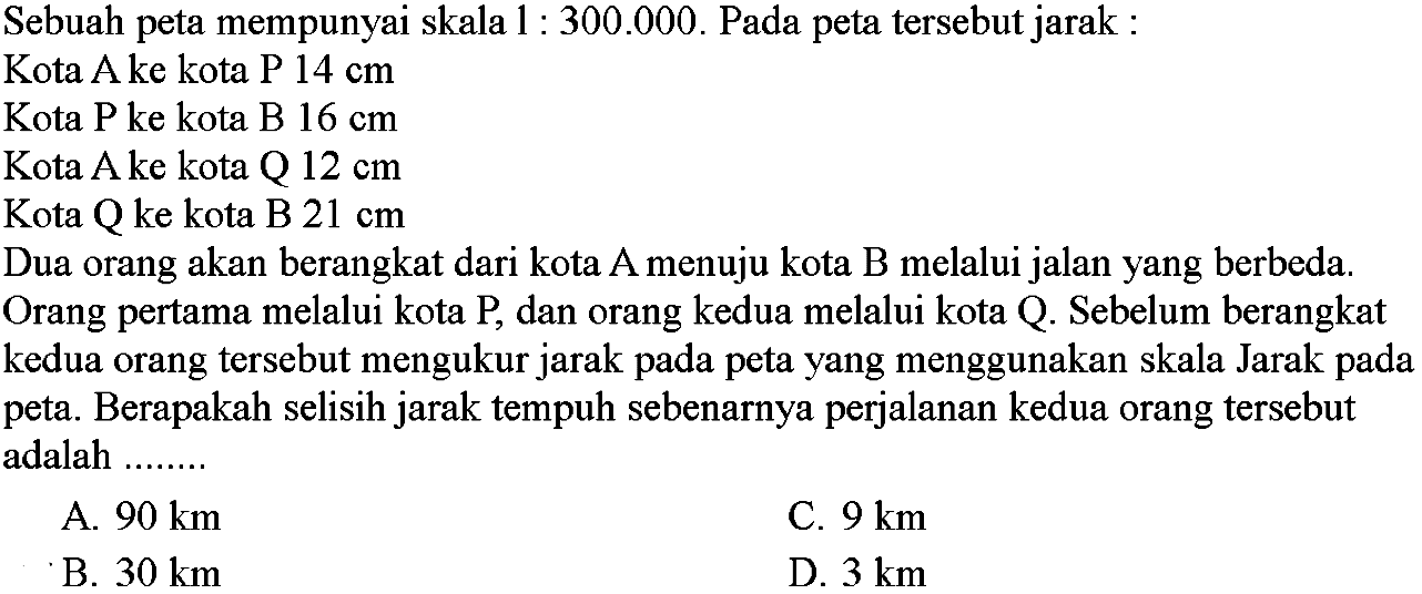 Sebuah peta mempunyai skala  1: 300.000 . Pada peta tersebut jarak:Kota  A  ke kota  P 14 cm Kota P ke kota B  16 cm Kota  A  ke kota  Q 12 cm Kota Q ke kota B  21 cm Dua orang akan berangkat dari kota A menuju kota B melalui jalan yang berbeda.Orang pertama melalui kota P, dan orang kedua melalui kota Q. Sebelum berangkatkedua orang tersebut mengukur jarak pada peta yang menggunakan skala Jarak padapeta. Berapakah selisih jarak tempuh sebenarnya perjalanan kedua orang tersebutadalah .......