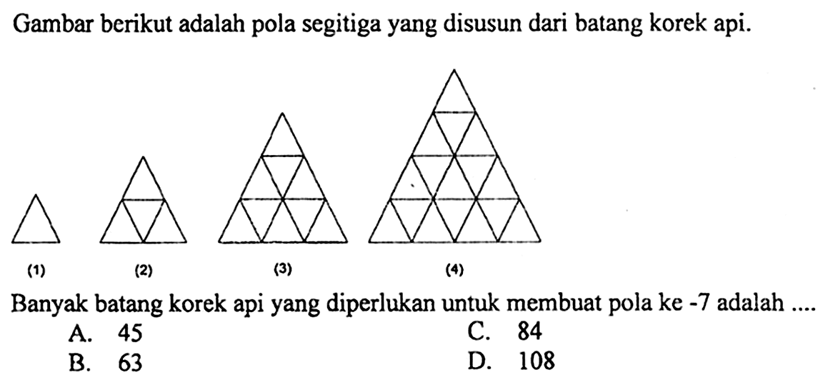 Gambar berikut adalah pola segitiga yang disusun dari batang korek api. (1) (2) (3) (4) Banyak batang korek api yang diperlukan untuk membuat pola ke -7 adalah ....