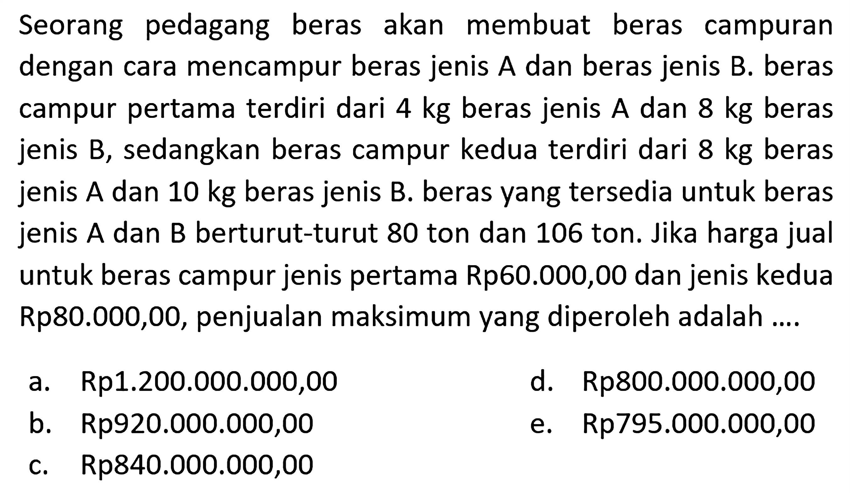 Seorang pedagang beras akan membuat beras campuran dengan cara mencampur beras jenis A dan beras jenis B. beras campur pertama terdiri dari 4 kg beras jenis A dan 8 kg beras jenis B, sedangkan beras campur kedua terdiri dari 8 kg beras jenis A dan 10 kg beras jenis B. beras yang tersedia untuk beras jenis A dan B berturut-turut 80 ton dan 106 ton. Jika harga jual untuk beras campur jenis pertama Rp60.000,00 dan jenis kedua Rp80.000,00, penjualan maksimum yang diperoleh adalah ....