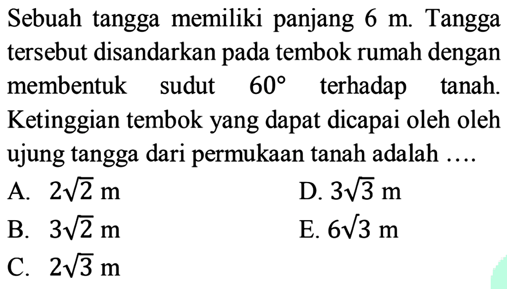 Sebuah tangga memiliki panjang 6 m. Tangga tersebut disandarkan pada tembok rumah dengan membentuk sudut 60 terhadap tanah.  Ketinggian tembok yang dapat dicapai oleh ujung tangga dari permukaan tanah adalah...