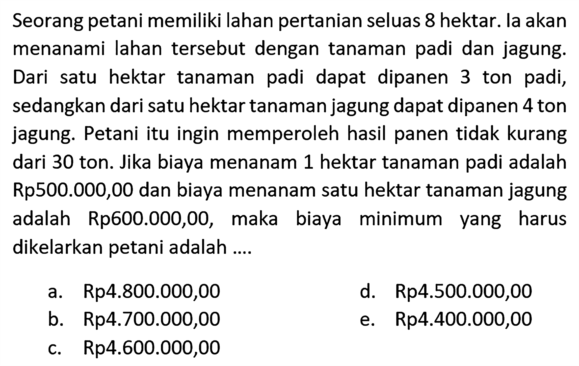 Seorang petani memiliki lahan pertanian seluas 8 hektar. la akan menanami lahan tersebut dengan tanaman padi dan jagung. Dari satu hektar tanaman padi dapat dipanen 3 ton padi, sedangkan dari satu hektar tanaman jagung dapat dipanen 4 ton jagung. Petani itu ingin memperoleh hasil panen tidak kurang dari 30 ton. Jika biaya menanam 1 hektar tanaman padi adalah Rp500.000,00 dan biaya menanam satu hektar tanaman jagung adalah Rp600.000,00, maka biaya minimum yang harus dikelarkan petani adalah ....