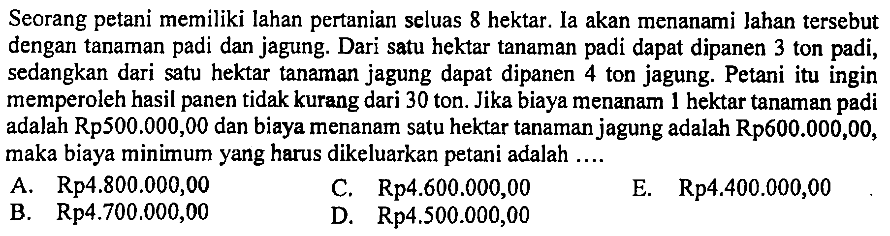 Seorang petani memiliki lahan pertanian seluas 8 hektar. Ia akan menanami lahan tersebut dengan tanaman padi dan jagung. Dari satu hektar tanaman padi dapat dipanen 3 ton padi, sedangkan dari satu hektar tanaman jagung dapat dipanen 4 ton jagung. Petani itu ingin memperoleh hasil panen tidak kurang dari 30 ton. Jika biaya menanam 1 hektar tanaman padi adalah Rp500.000,00 dan biaya menanam satu hektar tanaman jagung adalah Rp600.000,00, maka biaya minimum yang harus dikeluarkan petani adalah