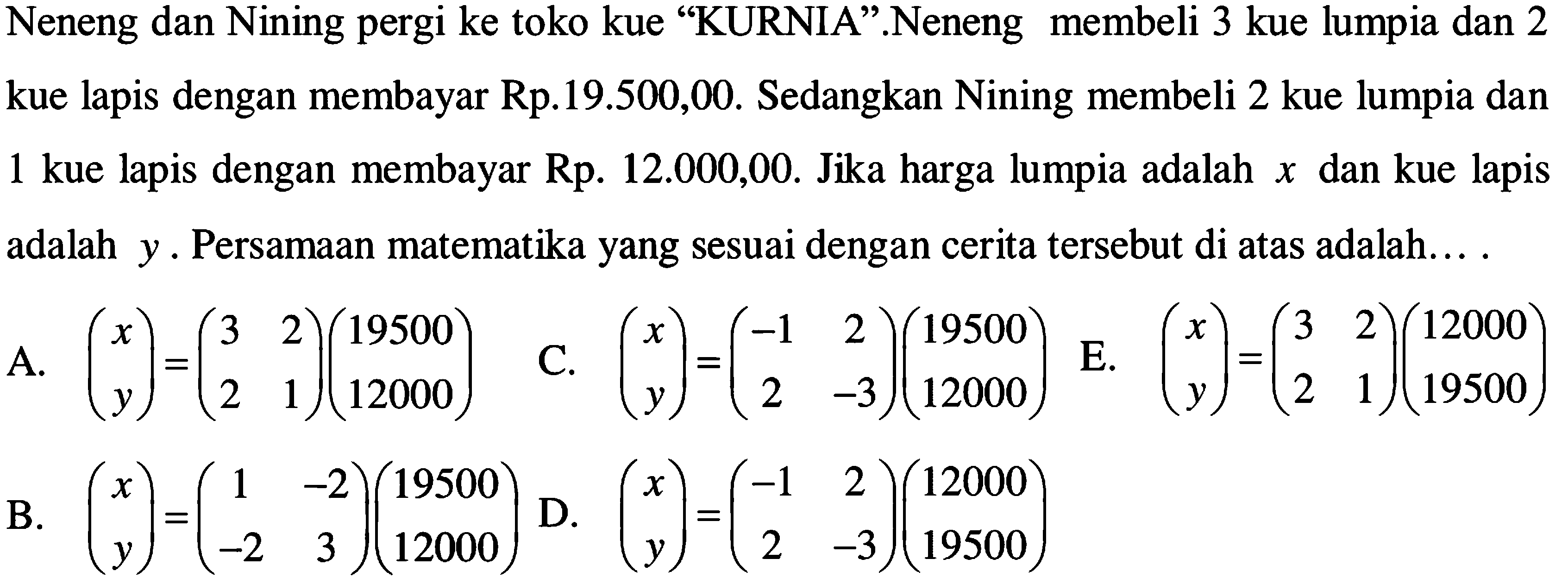 Neneng dan Nining pergi ke toko kue "KURNIA".Neneng membeli 3 kue lumpia dan 2 kue lapis dengan membayar Rp.19.500,00. Sedangkan Nining membeli 2 kue lumpia dan 1 kue lapis dengan membayar Rp. 12.000,00. Jika harga lumpia adalah x dan kue lapis adalah y. Persamaan matematika yang sesuai dengan cerita tersebut di atas adalah... .