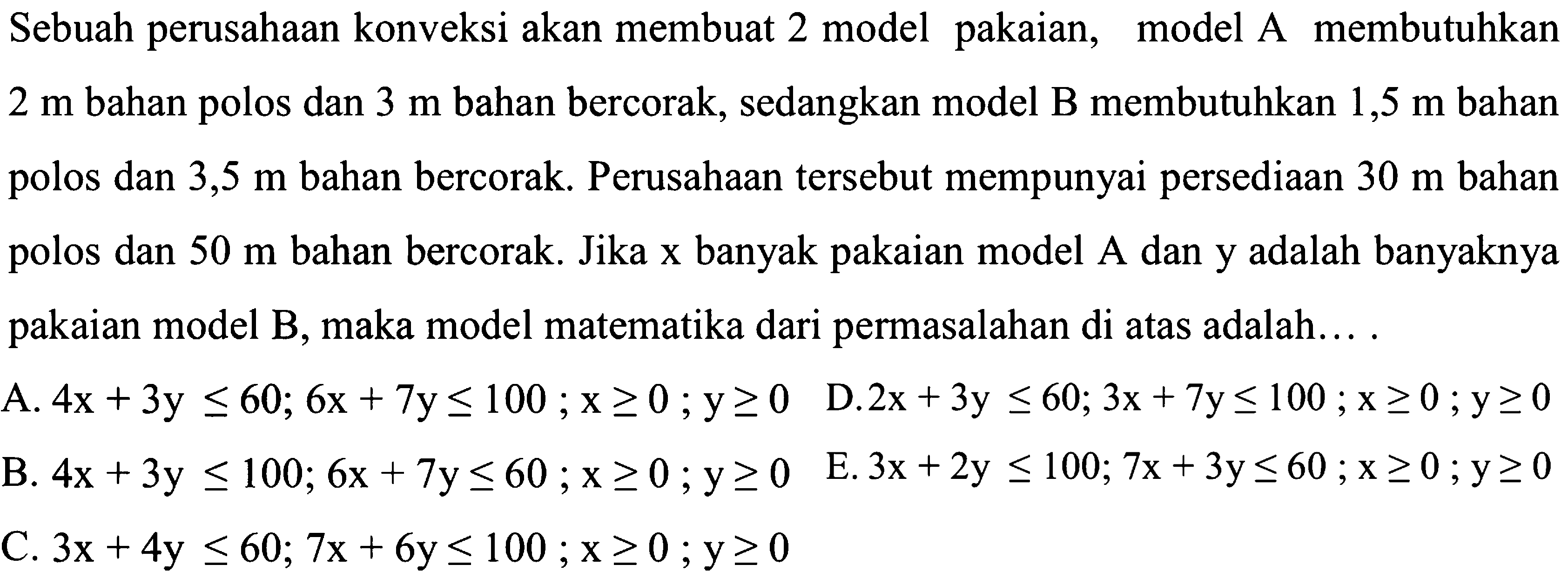 Sebuah perusahaan konveksi akan membuat 2 model pakaian, model A membutuhkan 2 m bahan polos dan 3 m bahan bercorak, sedangkan model B membutuhkan 1,5 m bahan polos dan 3,5 m bahan bercorak. Perusahaan tersebut mempunyai persediaan 30 m bahan polos dan 50 m bahan bercorak. Jika x banyak pakaian model A dan y adalah banyaknya pakaian model B, maka model matematika dari permasalahan di atas adalah... .