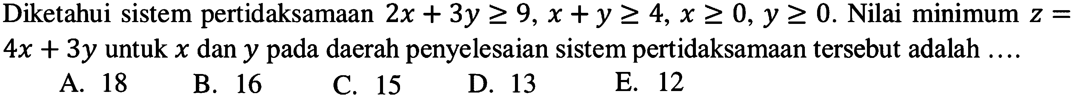 Diketahui sistem pertidaksamaan 2x+3y>=9, x+y>=4, x>=0, y>=0. Nilai minimum z=4x+3y untuk x dan y pada daerah penyelesaian sistem pertidaksamaan tersebut adalah ...