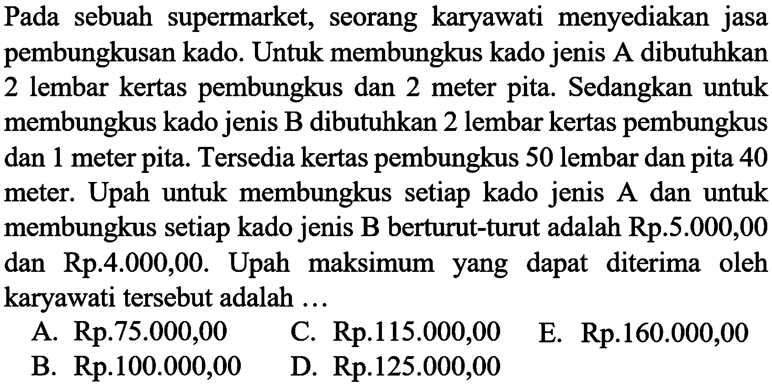 Pada sebuah supermarket, seorang karyawati menyediakan jasa pembungkusan kado. Untuk membungkus kado jenis A dibutuhkan 2 lembar kertas pembungkus dan 2 meter pita. Sedangkan untuk membungkus kado jenis B dibutuhkan 2 lembar kertas pembungkus dan 1 meter pita. Tersedia kertas pembungkus 50 lembar dan pita 40 meter. Upah untuk membungkus setiap kado jenis A dan untuk membungkus setiap kado jenis B berturut-turut adalah Rp.5.000,00 dan Rp.4.000,00. Upah maksimum yang dapat diterima oleh karyawati tersebut adalah ... A. Rp.75.000,00 C. Rp.115.000,00 E. Rp.160.000,00 B. Rp.100.000,00 D. Rp.125.000,00