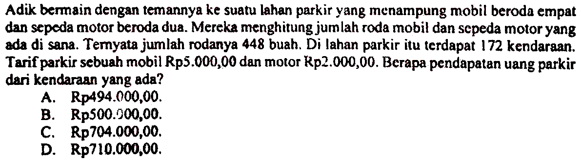 Adik bermain dengan temannya ke suatu lahan parkir yang menampung mobil beroda empat dan sepeda motor beroda dua. Mereka menghitung jumlah roda mobil dan sepeda motor yang ada di sana. Teryata jumlah rodanya 448 buah. Di lahan parkir itu terdapat 172 kendaraan. Tarif parkir sebuah mobil Rp5.000,00 dan motor Rp2.000,00. Berapa pendapatan uang parkir dari kendaraan yang ada?