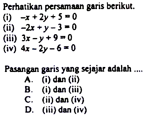 Perhatikan persamaan garis berikut. 
(i) -x + 2y + 5 = 0 
(ii) -2x + y - 3 = 0 
(iii) 3x - y + 9 = 0 
(iv) 4x - 2y - 6 = 0 
Pasangan garis yang sejajar adalah 
A. (i) dan (ii) 
B. (i) dan (iii) 
C. (ii) dan (iv) 
D. (iii) dan (iv)