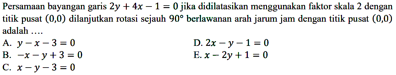 Persamaan bayangan garis 2y+4x-1=0 jika didilatasikan menggunakan faktor skala 2 dengan titik pusat (0, 0) dilanjutkan rotasi sejauh 90 berlawanan arah jarum jam dengan titik pusat (0, 0) adalah ....