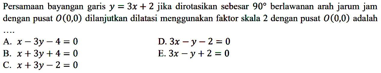 Persamaan bayangan garis y=3x+2 jika dirotasikan sebesar 90 berlawanan arah jarum jam dengan pusat O(0, 0) dilanjutkan dilatasi menggunakan faktor skala 2 dengan pusat O(0, 0) adalah ....