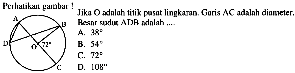 Perhatikan gambar! A B C D O 72 Jika O adalah titik pusat lingkaran. Garis AC adalaha diameter. Besar sudut ADB adalah .... A. 38 B. 54 C. 72 D. 108