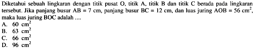 Diketahui sebuah lingkaran dengan titik pusat  O , titik  A , titik  B  dan titik  C  berada pada lingkaran tersebut. Jika panjang busur  AB=7 cm , panjang busur  BC=12 cm , dan luas juring  AOB=56 cm^2 , maka luas juring BOC adalah ....