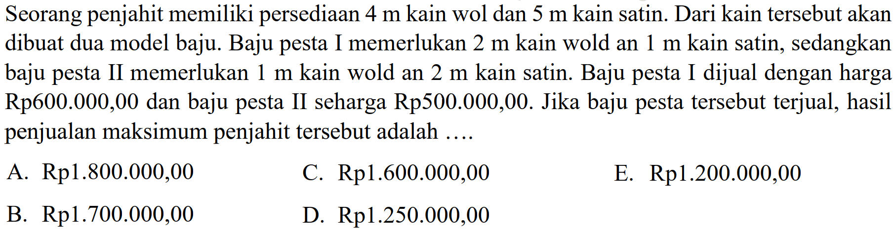 Seorang penjahit memiliki persediaan 4 m kain wol dan 5 m kain satin. Dari kain tersebut akan dibuat dua model baju. Baju I memerlukan 2 m kain wold an 1 m kain satin, sedangkan pesta baju pesta II memerlukan m kain wold an 2 m kain satin. Baju pesta I dijual dengan harga 1 Rp600.000,00 dan baju pesta II seharga Rp5oo.000,00. Jika baju pesta tersebut terjual, hasil penjualan maksimum penjahit tersebut adalahA