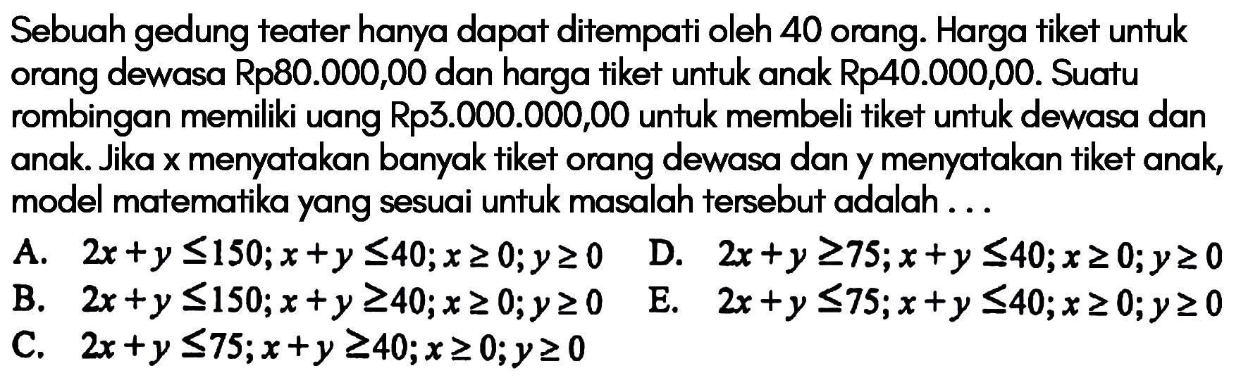 Sebuah gedung teater hanya dapat ditempati oleh 40 orang. Harga tiket untuk orang dewasa Rp80.000,00 dan harga tiket untuk anak Rp40.000,00. Suatu rombingan memiliki uang Rp3.000.000,00 untuk membeli tiket untuk dewasa dan anak. Jika x menyatakan banyak tiket orang dewasa dan y menyatakan tiket anak model matematika yang sesuai untuk masalah tersebut adalah....