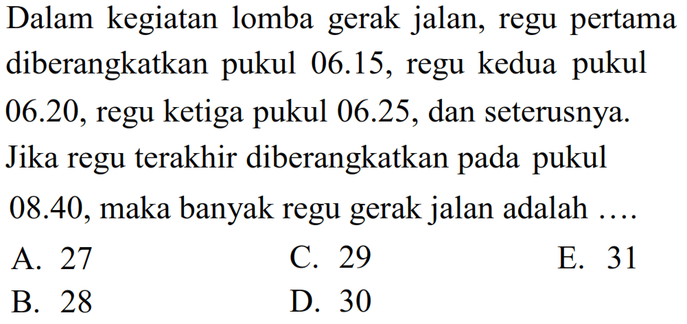 Dalam kegiatan lomba gerak jalan, regu pertama diberangkatkan pukul 06.15, regu kedua pukul  06.20 , regu ketiga pukul  06.25 , dan seterusnya. Jika regu terakhir diberangkatkan pada pukul  08.40 , maka banyak regu gerak jalan adalah .... 