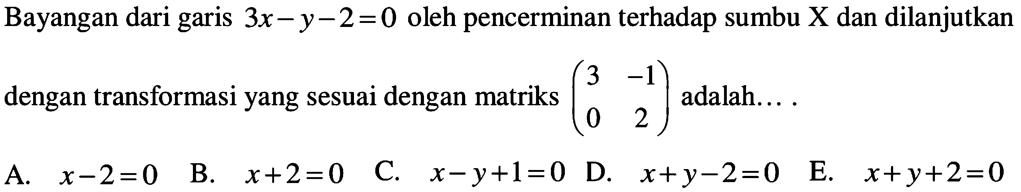 Bayangan dari garis 3x-y-2 =0 oleh pencerminan terhadap sumbu X dan dilanjutkan dengan transformasi yang sesuai dengan matriks (3 -1 0 2) adalah... .