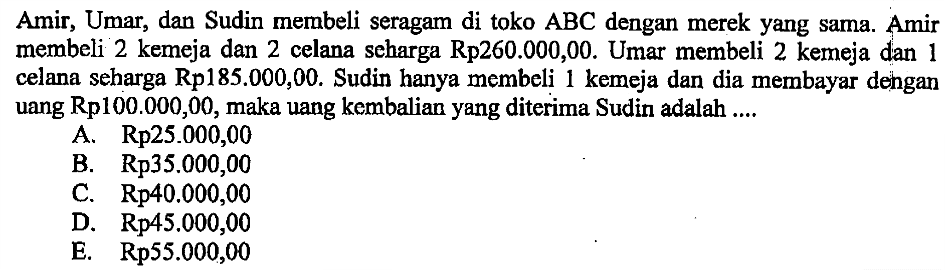 Amir, Umar, dan Sudin membeli seragam di toko ABC dengan merek yang sama Amir membeli 2 kemeja dan 2 celana seharga Rp260.000,00. Umar membeli 2 kemeja dan 1 celana seharga Rpl85.000,00. Sudin hanya membeli kemeja dan dia membayar dengan 1 uang Rp100.000,00, maka uang kembalian yang diterima Sudin adalah ....